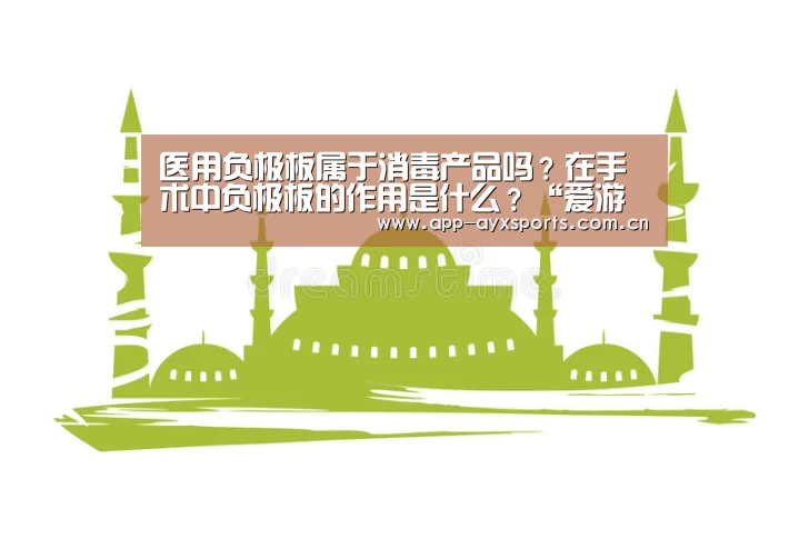 医用负极板属于消毒产品吗?在手术中负极板的作用是什么?“爱游戏平台”(图2) 体育赛事直播