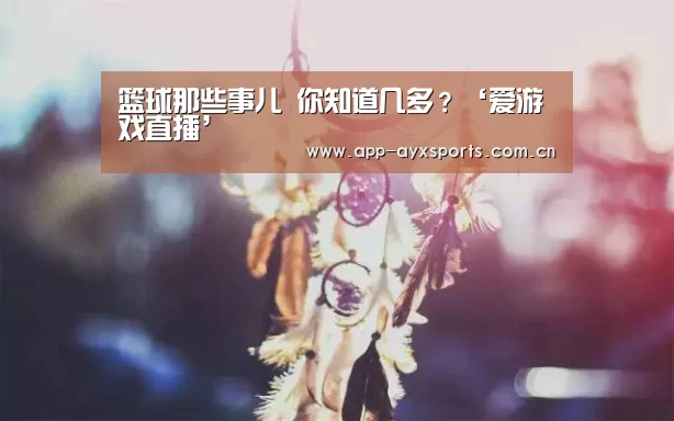 篮球那些事儿 你知道几多?‘爱游戏直播’(图2) 爱游戏直播